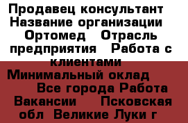 Продавец-консультант › Название организации ­ Ортомед › Отрасль предприятия ­ Работа с клиентами › Минимальный оклад ­ 40 000 - Все города Работа » Вакансии   . Псковская обл.,Великие Луки г.